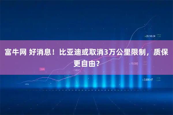 富牛网 好消息！比亚迪或取消3万公里限制，质保更自由？
