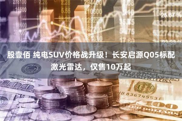 股壹佰 纯电SUV价格战升级！长安启源Q05标配激光雷达，仅售10万起