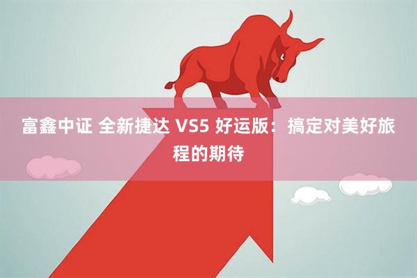 富鑫中证 全新捷达 VS5 好运版：搞定对美好旅程的期待