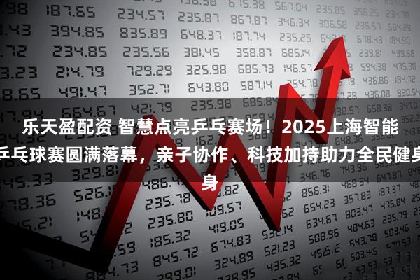 乐天盈配资 智慧点亮乒乓赛场！2025上海智能乒乓球赛圆满落幕，亲子协作、科技加持助力全民健身