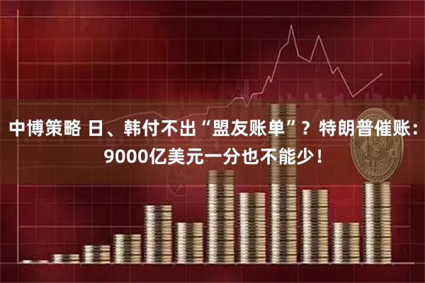 中博策略 日、韩付不出“盟友账单”？特朗普催账：9000亿美元一分也不能少！