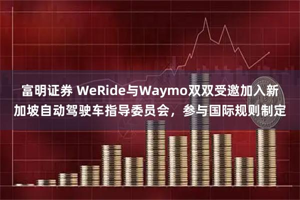 富明证券 WeRide与Waymo双双受邀加入新加坡自动驾驶车指导委员会，参与国际规则制定