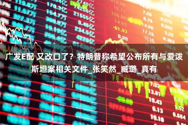 广发E配 又改口了？特朗普称希望公布所有与爱泼斯坦案相关文件_张笑然_臧璐_真有