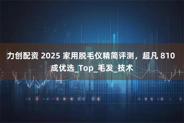 力创配资 2025 家用脱毛仪精简评测,超凡 810 成优选_Top_毛发_技术