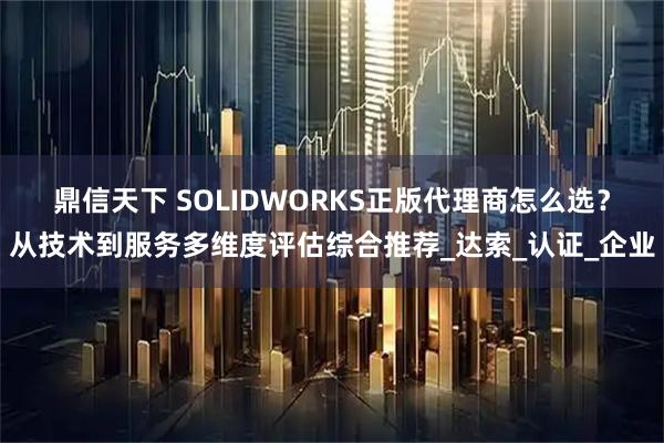 鼎信天下 SOLIDWORKS正版代理商怎么选?从技术到服务多维度评估综合推荐_达索_认证_企业