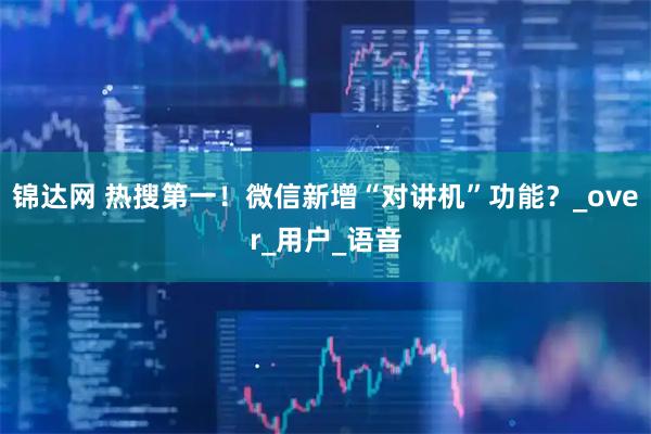 锦达网 热搜第一!微信新增“对讲机”功能?_over_用户_语音
