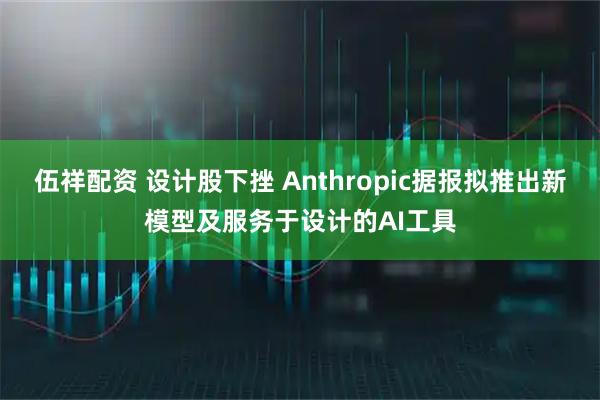 伍祥配资 设计股下挫 Anthropic据报拟推出新模型及服务于设计的AI工具