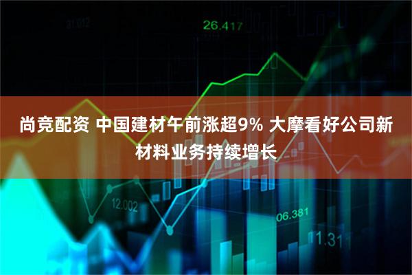 尚竞配资 中国建材午前涨超9% 大摩看好公司新材料业务持续增长