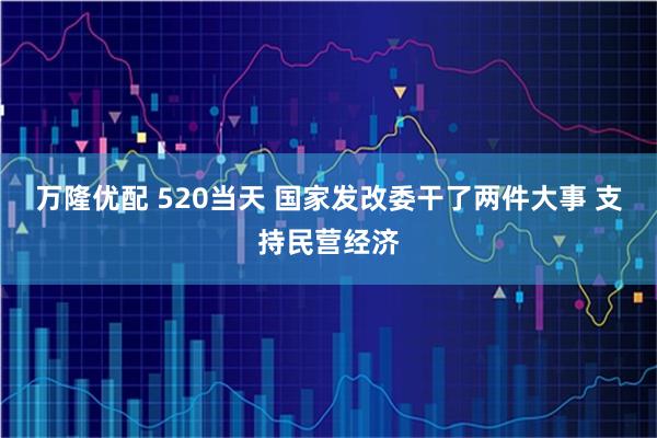 万隆优配 520当天 国家发改委干了两件大事 支持民营经济
