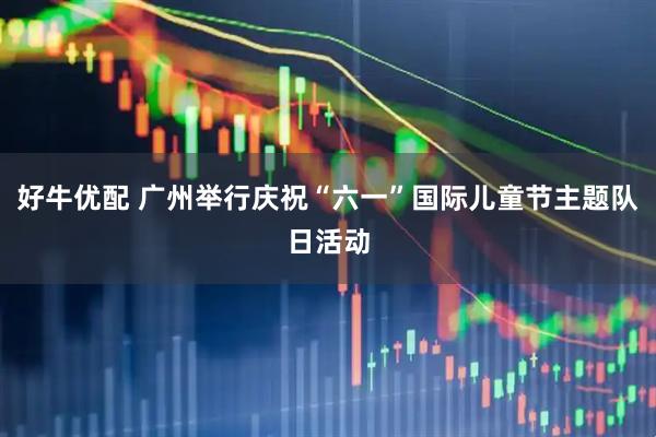 好牛优配 广州举行庆祝“六一”国际儿童节主题队日活动