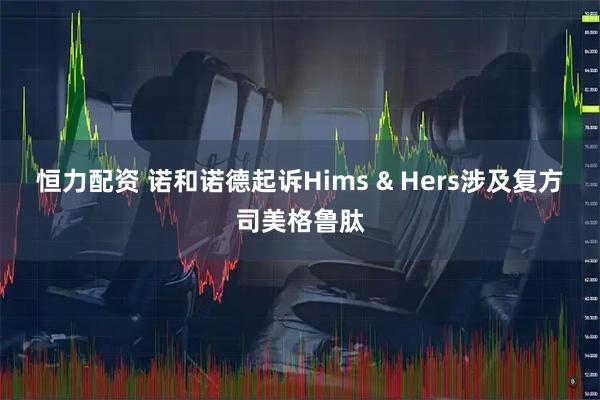 恒力配资 诺和诺德起诉Hims & Hers涉及复方司美格鲁肽