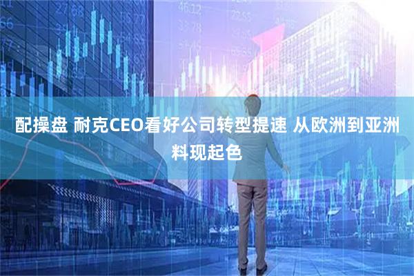 配操盘 耐克CEO看好公司转型提速 从欧洲到亚洲料现起色