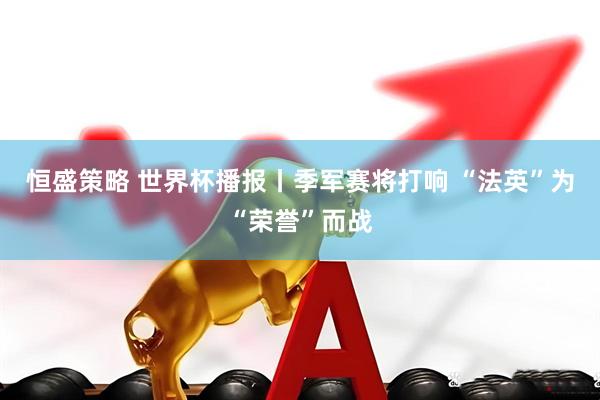 恒盛策略 世界杯播报丨季军赛将打响 “法英”为“荣誉”而战