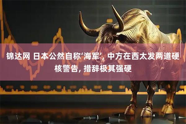 锦达网 日本公然自称‘海军’, 中方在西太发两道硬核警告, 措辞极其强硬